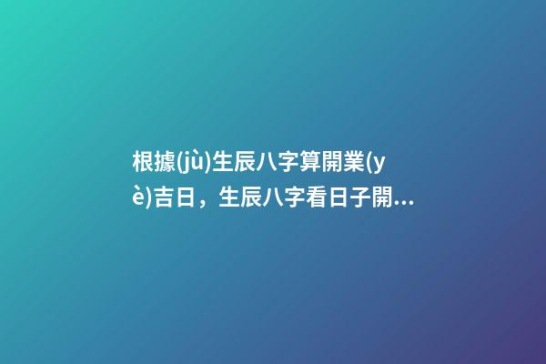 根據(jù)生辰八字算開業(yè)吉日，生辰八字看日子開業(yè) 開業(yè)擇吉日及其注意事項(xiàng) 開業(yè)怎么擇吉日-第1張-觀點(diǎn)-玄機(jī)派